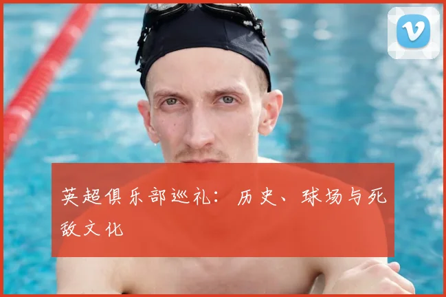 英超俱乐部巡礼：历史、球场与死敌文化