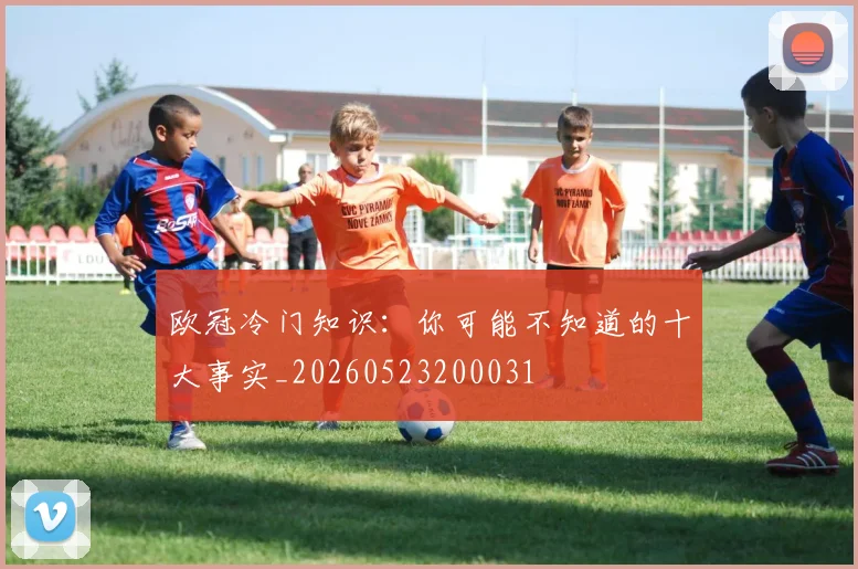 欧冠冷门知识：你可能不知道的十大事实_20260523200031