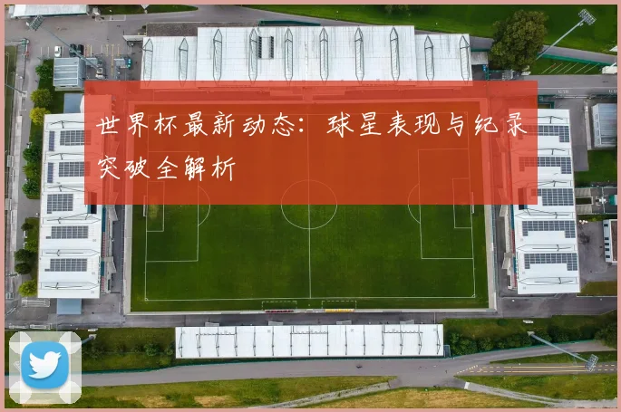 世界杯最新动态：球星表现与纪录突破全解析