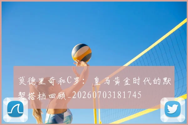 莫德里奇和C罗：皇马黄金时代的默契搭档回顾_20260703181745