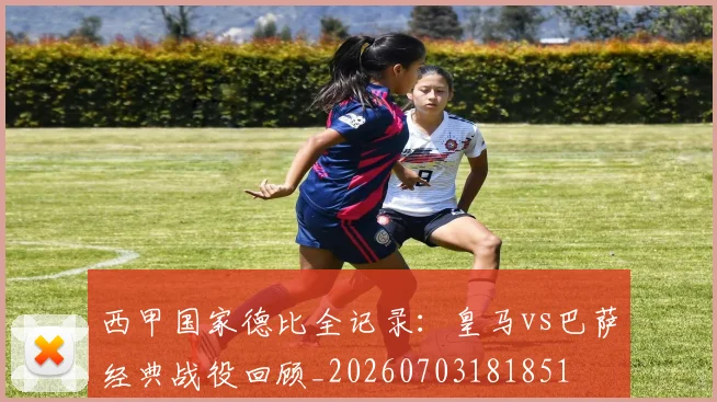 西甲国家德比全记录：皇马vs巴萨经典战役回顾_20260703181851