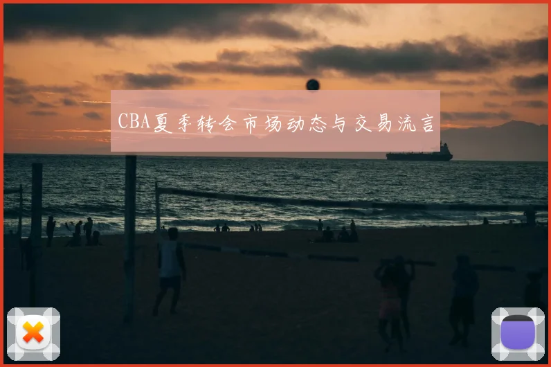 CBA夏季转会市场动态与交易流言