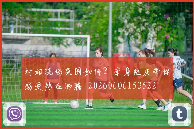 村超现场氛围如何？亲身经历带你感受热血沸腾_20260606153522