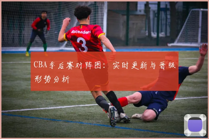 CBA季后赛对阵图:实时更新与晋级形势分析