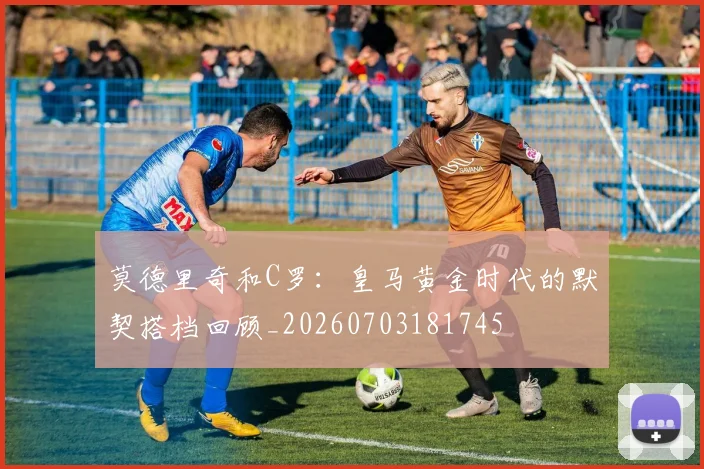 莫德里奇和C罗:皇马黄金时代的默契搭档回顾_20260703181745