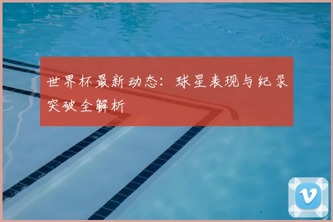 世界杯最新动态:球星表现与纪录突破全解析